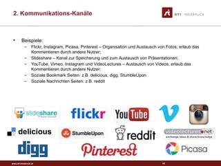 www.sti-innsbruck.at
• Beispiele:
– Flickr, Instagram, Picasa, Pinterest – Organisation und Austausch von Fotos; erlaub das
Kommentieren durch andere Nutzer;
– Slideshare – Kanal zur Speicherung und zum Austausch von Präsentationen;
– YouTube, Vimeo, Instagram und VideoLectures – Austausch von Videos, erlaub das
Kommentieren durch andere Nutzer;
– Soziale Bookmark Seiten: z.B. delicious, digg, StumbleUpon
– Soziale Nachrichten Seiten: z.B. reddit
43
2. Kommunikations-Kanäle
 