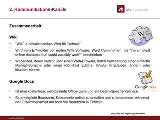 www.sti-innsbruck.at
Zusammenarbeit:
Wiki
• “Wiki” = hawaiianisches Wort für "schnell"
• Wird vom Entwickler der ersten Wiki Software, Ward Cunningham, als “the simplest
online database that could possibly work”* beschrieben
• Webseiten, deren Nutzer über einen Web-Browser, durch Verwendung einer einfache
Markup-Sprache oder eines Rich-Text Editors, Inhalte hinzufügen, ändern oder
löschen können
Google Docs
• Ist eine kostenlose, web-basierte Office-Suite und ein Daten-Speicher-Service
• Es ermöglicht Benutzern, Dokumente online zu erstellen und zu bearbeiten, während
der Zusammenarbeit mit anderen Benutzern in Echtzeit
*http://www.wiki.org/wiki.cgi?WhatIsWiki
44
2. Kommunikations-Kanäle
 
