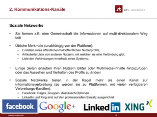 www.sti-innsbruck.at
Soziale Netzwerke
• Sie formen z.B. eine Gemeinschaft die Informationen auf multi-direktionalem Weg
teilt
• Übliche Merkmale (unabhängig von der Plattform):
– Erstellen eines öffentlichen/halböffentlichen Nutzerprofils;
– Artikulierte Liste von anderen Nutzern, mit welchen es eine Verbindung gibt;
– Liste der Verbindungen innerhalb eines Systems;
• Einige Seiten erlauben Ihren Nutzern Bilder oder Multimedia-Inhalte hinzuzufügen
oder das Aussehen und Verhalten des Profils zu ändern
• Soziale Netzwerke bieten in der Regel mehr als einen Kanal zur
Informationsverbreitung (so werden sie zu Plattformen, mit vielen verfügbaren
Verbreitungs-Kanälen):
– Facebook: Pages, Gruppen, Austausch-Optionen
– LinkedIn und Xing sind auf den professionellen Einsatz ausgerichtet
45
2. Kommunikations-Kanäle
 