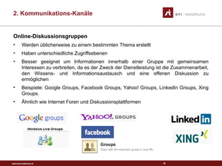 www.sti-innsbruck.at
Online-Diskussionsgruppen
• Werden üblicherweise zu einem bestimmten Thema erstellt
• Haben unterschiedliche Zugriffsebenen
• Besser geeignet um Informationen innerhalb einer Gruppe mit gemeinsamen
Interessen zu verbreiten, da es der Zweck der Dienstleistung ist die Zusammenarbeit,
den Wissens- und Informationsaustausch und eine offenen Diskussion zu
ermöglichen
• Beispiele: Google Groups, Facebook Groups, Yahoo! Groups, LinkedIn Groups, Xing
Groups.
• Ähnlich wie Internet Foren und Diskussionsplattformen
49
2. Kommunikations-Kanäle
 
