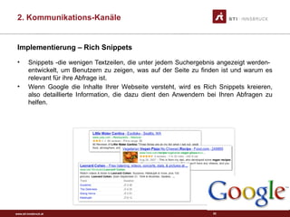 www.sti-innsbruck.at
Implementierung – Rich Snippets
• Snippets -die wenigen Textzeilen, die unter jedem Suchergebnis angezeigt werden-
entwickelt, um Benutzern zu zeigen, was auf der Seite zu finden ist und warum es
relevant für ihre Abfrage ist.
• Wenn Google die Inhalte Ihrer Webseite versteht, wird es Rich Snippets kreieren,
also detaillierte Information, die dazu dient den Anwendern bei Ihren Abfragen zu
helfen.
52
2. Kommunikations-Kanäle
 