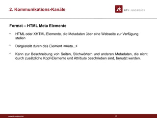 www.sti-innsbruck.at
Format – HTML Meta Elemente
• HTML oder XHTML Elemente, die Metadaten über eine Webseite zur Verfügung
stellen
• Dargestellt durch das Element <meta...>
• Kann zur Beschreibung von Seiten, Stichwörtern und anderen Metadaten, die nicht
durch zusätzliche Kopf-Elemente und Attribute beschrieben sind, benutzt werden.
57
2. Kommunikations-Kanäle
 