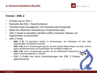 www.sti-innsbruck.at
Format – OWL 2
• Erweiterung von OWL 1
• Beinhaltet alle OWL 1 Sprachfunktionen
• Verändert weder Aussagekraft, noch Semantik oder Komplexität
• Bietet eine effizientere Verarbeitung in Implementierungen
• OWL 2 erlaubt es denselben Identifiers (URIs), Individuen, Klassen und
Eigenschaften zu beschreiben
• OWL 2 Profile
– OWL 2 EL ist besonders nützlich in Anwendungen, die Ontologien mit sehr viele
Eigenschaften und Klassen benutzen,
– OWL 2 QL wird in Anwendungen genutzt, die sehr grosse Datenmengen benutzen und bei
denen die Beantwortung von Suchanfragen die wichtigste Aufgabe ist
– OWL 2 RL wird in Anwendungen genutzt, die auf skalierbarem Reasoning beruhen, ohne
dabei zuviel Aussagekraft zu verlieren
– OWL 2 Profile sind durch Einschränkungen der OWL 2 Ontologiestrukturen
gekennzeichnet
Source: McGuinness, COGNA October 3, 2003
61
2. Kommunikations-Kanäle
 