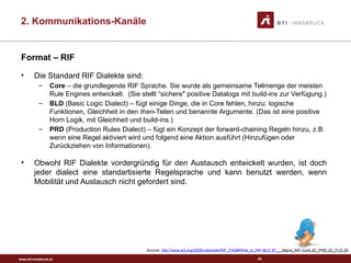 www.sti-innsbruck.at
Format – RIF
• Die Standard RIF Dialekte sind:
– Core – die grundlegende RIF Sprache. Sie wurde als gemeinsame Teilmenge der meisten
Rule Engines entwickelt. (Sie stellt “sichere" positive Datalogs mit build-ins zur Verfügung.)
– BLD (Basic Logic Dialect) – fügt einige Dinge, die in Core fehlen, hinzu: logische
Funktionen, Gleichheit in den then-Teilen und benannte Argumente. (Das ist eine positive
Horn Logik, mit Gleichheit und build-ins.)
– PRD (Production Rules Dialect) – fügt ein Konzept der forward-chaining Regeln hinzu, z.B.
wenn eine Regel aktiviert wird und folgend eine Aktion ausführt (Hinzufügen oder
Zurückziehen von Informationen).
• Obwohl RIF Dialekte vordergründig für den Austausch entwickelt wurden, ist doch
jeder dialect eine standartisierte Regelsprache und kann benutzt werden, wenn
Mobilität und Austausch nicht gefordert sind.
Source: http://www.w3.org/2005/rules/wiki/RIF_FAQ#What_is_RIF-BLD.3F__.28and_RIF-Core.2C_PRD.2C_FLD.29
63
2. Kommunikations-Kanäle
 