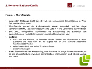 www.sti-innsbruck.at
Format – Microformats
• Verwenden Metatags direkt aus XHTML um semantische Informationen in Web-
Dokumente einzubetten
• Microformats wurden als konkurrierender Ansatz entwickelt, welcher einige
vorhandene HTML Tags verwendet um Meta Data in HTML Dokumente zu inkludieren
• Seit 2010, ermöglichen Microformats die Enkodierung und Extraktion von
Veranstaltungen, Kontaktinformationen, sozialen Beziehungen usw.
• Vorteile:
– Man kann eine einzelne, für Menschen lesbare Version von Informationen in HTML
publizieren und diese dann mit der Zugabe von ein paar Standard-Klassenamen
maschinenlesbar machen
– Keine Notwendigkeit eine andere Sprache zu lernen
– Einfach hinzuzufügen
• Aber: Sie überladen den Klassen-Tag, was Probleme für einige Parser verursacht, da
es die Unterscheidung zwischen semantischen Informationen und Styling-Markup
erschwert
64
2. Kommunikations-Kanäle
 