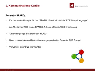 www.sti-innsbruck.at
Format – SPARQL
• Ein rekrusives Akronym für das “SPARQL Protokoll” und die “RDF Query Language”
• Am 15. Jänner 2008 wurde SPARQL 1.0 eine offizielle W3C Empfehlung
• “Query language” basierend auf “RDQL”
• Dient zum Abrufen und Bearbeiten von gespeicherten Daten im RDF Format
• Verwendet eine “SQL-like” Syntax
68
2. Kommunikations-Kanäle
 