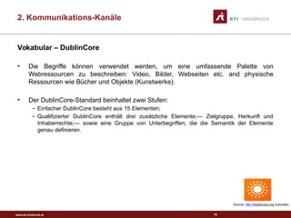 www.sti-innsbruck.at
Vokabular – DublinCore
• Die Begriffe können verwendet werden, um eine umfassende Palette von
Webressourcen zu beschreiben: Video, Bilder, Webseiten etc. and physische
Ressourcen wie Bücher und Objekte (Kunstwerke).
• Der DublinCore-Standard beinhaltet zwei Stufen:
– Einfacher DublinCore besteht aus 15 Elementen;
– Qualifizierter DublinCore enthält drei zusätzliche Elemente;— Zielgruppe, Herkunft und
Inhaberrechte;— sowie eine Gruppe von Unterbegriffen, die die Semantik der Elemente
genau definieren.
78
Source: http://dublincore.org (tutorials)
2. Kommunikations-Kanäle
 