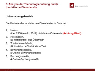 www.sti-innsbruck.at
3. Analyse der Technologienutzung durch
touristische Dienstleister
Untersuchungsbereich
Die Vertreter der touristischen Dienstleister in Österreich:
1. Hotels,
über 2500 (exakt: 2512) Hotels aus Österreich (Achtung Bias!)
2. Hotelketten,
58 Hotelketten, aus Österreich
3. Tourismusverbände,
34 touristische Verbände in Tirol
4. Bewertungskanäle,
5 Online-Bewertungskanäle
5. Buchungskanäle,
4 Online-Buchungskanäle
82
 