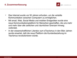 www.sti-innsbruck.at
4. Zusammenfassung
92
• Das Internet wurde vor 50 Jahren erfunden, um die verteilte
Kommunikation zwischen Computern zu ermöglichen.
• Mit email, Web, Social Media und mobilen Endgeräten wurde eine
neue Kommunikationsplatform für Menschen geschaffen, die uns mehr
und mehr über alle zeitlichen und räumlichen Grenzen hinweg
verbindet.
• In der wissenschaftlichen Literatur zum eTourismus in den 90er Jahren
wurde erwartet, daß die neue Plattform die Kundenbeziehung im
Tourismus revolutionieren würde.
 