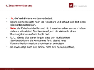 www.sti-innsbruck.at
4. Zusammenfassung
93
• Ja, die Verhältnisse wurden verändert.
• Kaum ein Kunde geht noch ins Reisebüro und schaut sich dort einen
gedruckten Katalog an.
• Nein, die Zwischenhändler sind nicht verschwunden, sondern haben
sich nur virtualisiert. Der Kunde ruft jetzt die Webseite eines
Buchungskanals auf und bucht dort.
• U. U. könnte dies daran liegen, dass den touristischen
Serviceprovidern die Kompetenz fehlt, dieses neue
Kommunikationsmedium angemessen zu nutzen.
• So etwas ist ja auch erst einmal nicht ihre Kernkompetenz.
 
