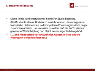 www.sti-innsbruck.at
4. Zusammenfassung
95
• Diese These wird eindrucksvoll in unserer Studie bestättigt.
• Abhilfe könnte also u. U. dadurch erreicht werden, das erfolgreiche
touristische Unternehmen und kompetente Forschungsinstitute enger
zusammen arbeiten, um so sicher zustellen, daß die im Tourismus
generierte Wertschöpfung dort bleibt, wo sie eigentlich hingehört.
• (… und nicht schon vor Ankunft des Gastes in eine andere
Weltregion verschwunden ist.)
 