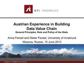 www.sti-innsbruck.at© Copyright 2013 STI INNSBRUCK www.sti-innsbruck.at
Austrian Experience in Building
Data Value Chain
General Principles, Role and Policy of the State
Anna Fensel and Dieter Fensel, University of Innsbruck
Moscow, Russia, 15 July 2013
 