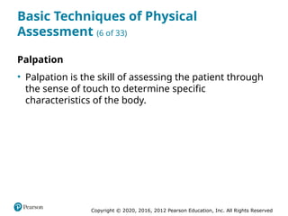 Copyright © 2020, 2016, 2012 Pearson Education, Inc. All Rights Reserved
Basic Techniques of Physical
Assessment (6 of 33)
Palpation
• Palpation is the skill of assessing the patient through
the sense of touch to determine specific
characteristics of the body.
 