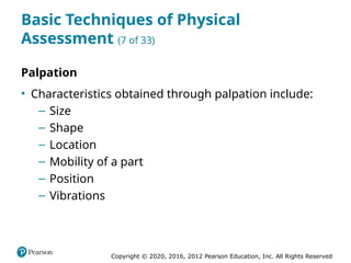Copyright © 2020, 2016, 2012 Pearson Education, Inc. All Rights Reserved
Basic Techniques of Physical
Assessment (7 of 33)
Palpation
• Characteristics obtained through palpation include:
– Size
– Shape
– Location
– Mobility of a part
– Position
– Vibrations
 