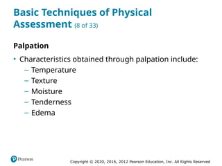 Copyright © 2020, 2016, 2012 Pearson Education, Inc. All Rights Reserved
Basic Techniques of Physical
Assessment (8 of 33)
Palpation
• Characteristics obtained through palpation include:
– Temperature
– Texture
– Moisture
– Tenderness
– Edema
 