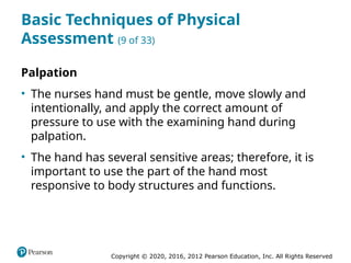 Copyright © 2020, 2016, 2012 Pearson Education, Inc. All Rights Reserved
Basic Techniques of Physical
Assessment (9 of 33)
Palpation
• The nurses hand must be gentle, move slowly and
intentionally, and apply the correct amount of
pressure to use with the examining hand during
palpation.
• The hand has several sensitive areas; therefore, it is
important to use the part of the hand most
responsive to body structures and functions.
 