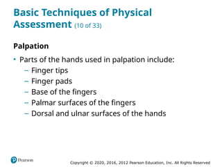 Copyright © 2020, 2016, 2012 Pearson Education, Inc. All Rights Reserved
Basic Techniques of Physical
Assessment (10 of 33)
Palpation
• Parts of the hands used in palpation include:
– Finger tips
– Finger pads
– Base of the fingers
– Palmar surfaces of the fingers
– Dorsal and ulnar surfaces of the hands
 