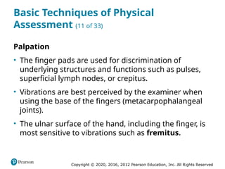 Copyright © 2020, 2016, 2012 Pearson Education, Inc. All Rights Reserved
Basic Techniques of Physical
Assessment (11 of 33)
Palpation
• The finger pads are used for discrimination of
underlying structures and functions such as pulses,
superficial lymph nodes, or crepitus.
• Vibrations are best perceived by the examiner when
using the base of the fingers (metacarpophalangeal
joints).
• The ulnar surface of the hand, including the finger, is
most sensitive to vibrations such as fremitus.
 