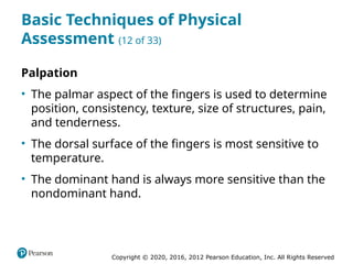 Copyright © 2020, 2016, 2012 Pearson Education, Inc. All Rights Reserved
Basic Techniques of Physical
Assessment (12 of 33)
Palpation
• The palmar aspect of the fingers is used to determine
position, consistency, texture, size of structures, pain,
and tenderness.
• The dorsal surface of the fingers is most sensitive to
temperature.
• The dominant hand is always more sensitive than the
nondominant hand.
 