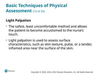 Copyright © 2020, 2016, 2012 Pearson Education, Inc. All Rights Reserved
Basic Techniques of Physical
Assessment (13 of 33)
Light Palpation
• The safest, least uncomfortable method and allows
the patient to become accustomed to the nurse’s
touch.
• Light palpation is used to assess surface
characteristics, such as skin texture, pulse, or a tender,
inflamed area near the surface of the skin.
 