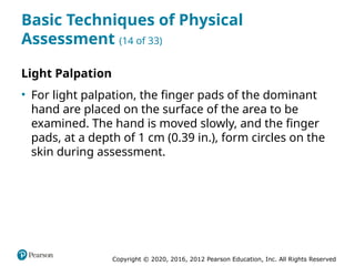Copyright © 2020, 2016, 2012 Pearson Education, Inc. All Rights Reserved
Basic Techniques of Physical
Assessment (14 of 33)
Light Palpation
• For light palpation, the finger pads of the dominant
hand are placed on the surface of the area to be
examined. The hand is moved slowly, and the finger
pads, at a depth of 1 cm (0.39 in.), form circles on the
skin during assessment.
 