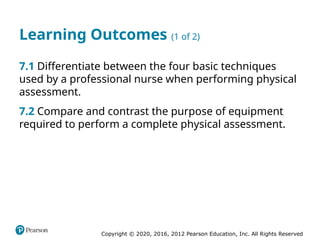 Copyright © 2020, 2016, 2012 Pearson Education, Inc. All Rights Reserved
Learning Outcomes (1 of 2)
7.1 Differentiate between the four basic techniques
used by a professional nurse when performing physical
assessment.
7.2 Compare and contrast the purpose of equipment
required to perform a complete physical assessment.
 