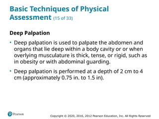 Copyright © 2020, 2016, 2012 Pearson Education, Inc. All Rights Reserved
Basic Techniques of Physical
Assessment (15 of 33)
Deep Palpation
• Deep palpation is used to palpate the abdomen and
organs that lie deep within a body cavity or or when
overlying musculature is thick, tense, or rigid, such as
in obesity or with abdominal guarding.
• Deep palpation is performed at a depth of 2 cm to 4
cm (approximately 0.75 in. to 1.5 in).
 