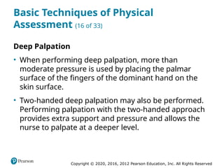Copyright © 2020, 2016, 2012 Pearson Education, Inc. All Rights Reserved
Basic Techniques of Physical
Assessment (16 of 33)
Deep Palpation
• When performing deep palpation, more than
moderate pressure is used by placing the palmar
surface of the fingers of the dominant hand on the
skin surface.
• Two-handed deep palpation may also be performed.
Performing palpation with the two-handed approach
provides extra support and pressure and allows the
nurse to palpate at a deeper level.
 