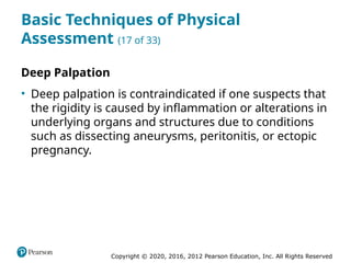 Copyright © 2020, 2016, 2012 Pearson Education, Inc. All Rights Reserved
Basic Techniques of Physical
Assessment (17 of 33)
Deep Palpation
• Deep palpation is contraindicated if one suspects that
the rigidity is caused by inflammation or alterations in
underlying organs and structures due to conditions
such as dissecting aneurysms, peritonitis, or ectopic
pregnancy.
 