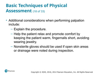 Copyright © 2020, 2016, 2012 Pearson Education, Inc. All Rights Reserved
Basic Techniques of Physical
Assessment (18 of 33)
• Additional considerations when performing palpation
include:
– Explain the procedure.
– Help the patient relax and promote comfort by
keeping the patient warm, fingernails short, avoiding
wearing jewelry.
– Nonsterile gloves should be used if open skin areas
or drainage were noted during inspection.
 