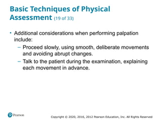 Copyright © 2020, 2016, 2012 Pearson Education, Inc. All Rights Reserved
Basic Techniques of Physical
Assessment (19 of 33)
• Additional considerations when performing palpation
include:
– Proceed slowly, using smooth, deliberate movements
and avoiding abrupt changes.
– Talk to the patient during the examination, explaining
each movement in advance.
 