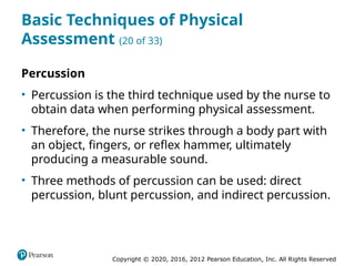 Copyright © 2020, 2016, 2012 Pearson Education, Inc. All Rights Reserved
Basic Techniques of Physical
Assessment (20 of 33)
Percussion
• Percussion is the third technique used by the nurse to
obtain data when performing physical assessment.
• Therefore, the nurse strikes through a body part with
an object, fingers, or reflex hammer, ultimately
producing a measurable sound.
• Three methods of percussion can be used: direct
percussion, blunt percussion, and indirect percussion.
 