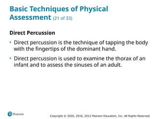 Copyright © 2020, 2016, 2012 Pearson Education, Inc. All Rights Reserved
Basic Techniques of Physical
Assessment (21 of 33)
Direct Percussion
• Direct percussion is the technique of tapping the body
with the fingertips of the dominant hand.
• Direct percussion is used to examine the thorax of an
infant and to assess the sinuses of an adult.
 