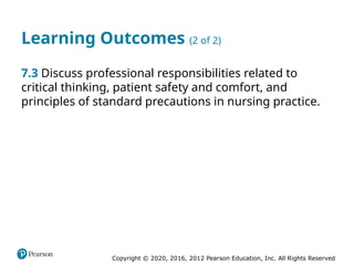 Copyright © 2020, 2016, 2012 Pearson Education, Inc. All Rights Reserved
Learning Outcomes (2 of 2)
7.3 Discuss professional responsibilities related to
critical thinking, patient safety and comfort, and
principles of standard precautions in nursing practice.
 
