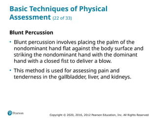 Copyright © 2020, 2016, 2012 Pearson Education, Inc. All Rights Reserved
Basic Techniques of Physical
Assessment (22 of 33)
Blunt Percussion
• Blunt percussion involves placing the palm of the
nondominant hand flat against the body surface and
striking the nondominant hand with the dominant
hand with a closed fist to deliver a blow.
• This method is used for assessing pain and
tenderness in the gallbladder, liver, and kidneys.
 