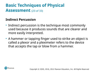 Copyright © 2020, 2016, 2012 Pearson Education, Inc. All Rights Reserved
Basic Techniques of Physical
Assessment (23 of 33)
Indirect Percussion
• Indirect percussion is the technique most commonly
used because it produces sounds that are clearer and
more easily interpreted.
• A hammer or tapping finger used to strike an object is
called a plexor and a pleximeter refers to the device
that accepts the tap or blow from a hammer.
 