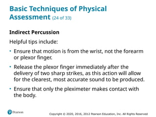 Copyright © 2020, 2016, 2012 Pearson Education, Inc. All Rights Reserved
Basic Techniques of Physical
Assessment (24 of 33)
Indirect Percussion
Helpful tips include:
• Ensure that motion is from the wrist, not the forearm
or plexor finger.
• Release the plexor finger immediately after the
delivery of two sharp strikes, as this action will allow
for the clearest, most accurate sound to be produced.
• Ensure that only the pleximeter makes contact with
the body.
 