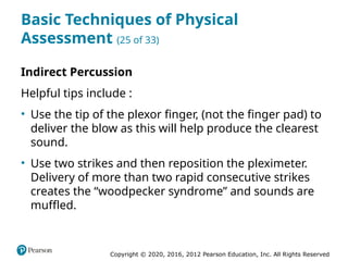 Copyright © 2020, 2016, 2012 Pearson Education, Inc. All Rights Reserved
Basic Techniques of Physical
Assessment (25 of 33)
Indirect Percussion
Helpful tips include :
• Use the tip of the plexor finger, (not the finger pad) to
deliver the blow as this will help produce the clearest
sound.
• Use two strikes and then reposition the pleximeter.
Delivery of more than two rapid consecutive strikes
creates the “woodpecker syndrome” and sounds are
muffled.
 