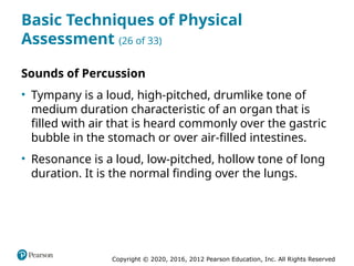 Copyright © 2020, 2016, 2012 Pearson Education, Inc. All Rights Reserved
Basic Techniques of Physical
Assessment (26 of 33)
Sounds of Percussion
• Tympany is a loud, high-pitched, drumlike tone of
medium duration characteristic of an organ that is
filled with air that is heard commonly over the gastric
bubble in the stomach or over air-filled intestines.
• Resonance is a loud, low-pitched, hollow tone of long
duration. It is the normal finding over the lungs.
 