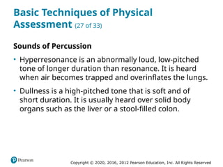 Copyright © 2020, 2016, 2012 Pearson Education, Inc. All Rights Reserved
Basic Techniques of Physical
Assessment (27 of 33)
Sounds of Percussion
• Hyperresonance is an abnormally loud, low-pitched
tone of longer duration than resonance. It is heard
when air becomes trapped and overinflates the lungs.
• Dullness is a high-pitched tone that is soft and of
short duration. It is usually heard over solid body
organs such as the liver or a stool-filled colon.
 