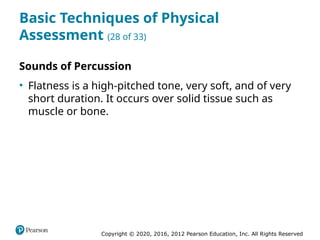 Copyright © 2020, 2016, 2012 Pearson Education, Inc. All Rights Reserved
Basic Techniques of Physical
Assessment (28 of 33)
Sounds of Percussion
• Flatness is a high-pitched tone, very soft, and of very
short duration. It occurs over solid tissue such as
muscle or bone.
 