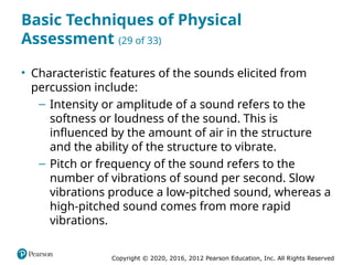 Copyright © 2020, 2016, 2012 Pearson Education, Inc. All Rights Reserved
Basic Techniques of Physical
Assessment (29 of 33)
• Characteristic features of the sounds elicited from
percussion include:
– Intensity or amplitude of a sound refers to the
softness or loudness of the sound. This is
influenced by the amount of air in the structure
and the ability of the structure to vibrate.
– Pitch or frequency of the sound refers to the
number of vibrations of sound per second. Slow
vibrations produce a low-pitched sound, whereas a
high-pitched sound comes from more rapid
vibrations.
 