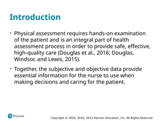 Copyright © 2020, 2016, 2012 Pearson Education, Inc. All Rights Reserved
Introduction
• Physical assessment requires hands-on examination
of the patient and is an integral part of health
assessment process in order to provide safe, effective,
high-quality care (Douglas et al., 2016; Douglas,
Windsor, and Lewis, 2015).
• Together, the subjective and objective data provide
essential information for the nurse to use when
making decisions and caring for the patient.
 