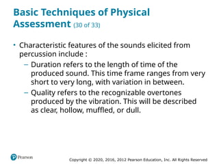 Copyright © 2020, 2016, 2012 Pearson Education, Inc. All Rights Reserved
Basic Techniques of Physical
Assessment (30 of 33)
• Characteristic features of the sounds elicited from
percussion include :
– Duration refers to the length of time of the
produced sound. This time frame ranges from very
short to very long, with variation in between.
– Quality refers to the recognizable overtones
produced by the vibration. This will be described
as clear, hollow, muffled, or dull.
 