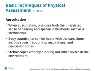 Copyright © 2020, 2016, 2012 Pearson Education, Inc. All Rights Reserved
Basic Techniques of Physical
Assessment (31 of 33)
Auscultation
• When auscultating, one uses both the unassisted
sense of hearing and special instruments such as a
stethoscope.
• Body sounds that can be heard with the ears alone
include speech, coughing, respirations, and
percussion tones.
• Stethoscopes work by blocking out other noises in the
environment.
 