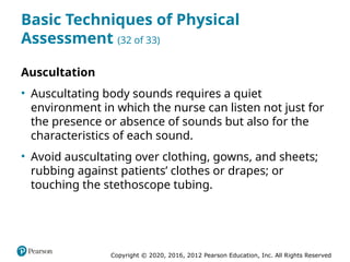Copyright © 2020, 2016, 2012 Pearson Education, Inc. All Rights Reserved
Basic Techniques of Physical
Assessment (32 of 33)
Auscultation
• Auscultating body sounds requires a quiet
environment in which the nurse can listen not just for
the presence or absence of sounds but also for the
characteristics of each sound.
• Avoid auscultating over clothing, gowns, and sheets;
rubbing against patients’ clothes or drapes; or
touching the stethoscope tubing.
 