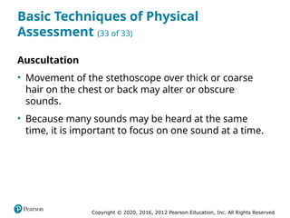 Copyright © 2020, 2016, 2012 Pearson Education, Inc. All Rights Reserved
Basic Techniques of Physical
Assessment (33 of 33)
Auscultation
• Movement of the stethoscope over thick or coarse
hair on the chest or back may alter or obscure
sounds.
• Because many sounds may be heard at the same
time, it is important to focus on one sound at a time.
 