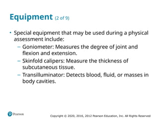 Copyright © 2020, 2016, 2012 Pearson Education, Inc. All Rights Reserved
Equipment (2 of 9)
• Special equipment that may be used during a physical
assessment include:
– Goniometer: Measures the degree of joint and
flexion and extension.
– Skinfold calipers: Measure the thickness of
subcutaneous tissue.
– Transilluminator: Detects blood, fluid, or masses in
body cavities.
 