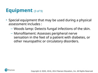 Copyright © 2020, 2016, 2012 Pearson Education, Inc. All Rights Reserved
Equipment (3 of 9)
• Special equipment that may be used during a physical
assessment includes :
– Woods lamp: Detects fungal infections of the skin.
– Monofilament: Assesses peripheral nerve
sensation in the feet of a patient with diabetes, or
other neuropathic or circulatory disorders.
 