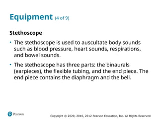 Copyright © 2020, 2016, 2012 Pearson Education, Inc. All Rights Reserved
Equipment (4 of 9)
Stethoscope
• The stethoscope is used to auscultate body sounds
such as blood pressure, heart sounds, respirations,
and bowel sounds.
• The stethoscope has three parts: the binaurals
(earpieces), the flexible tubing, and the end piece. The
end piece contains the diaphragm and the bell.
 